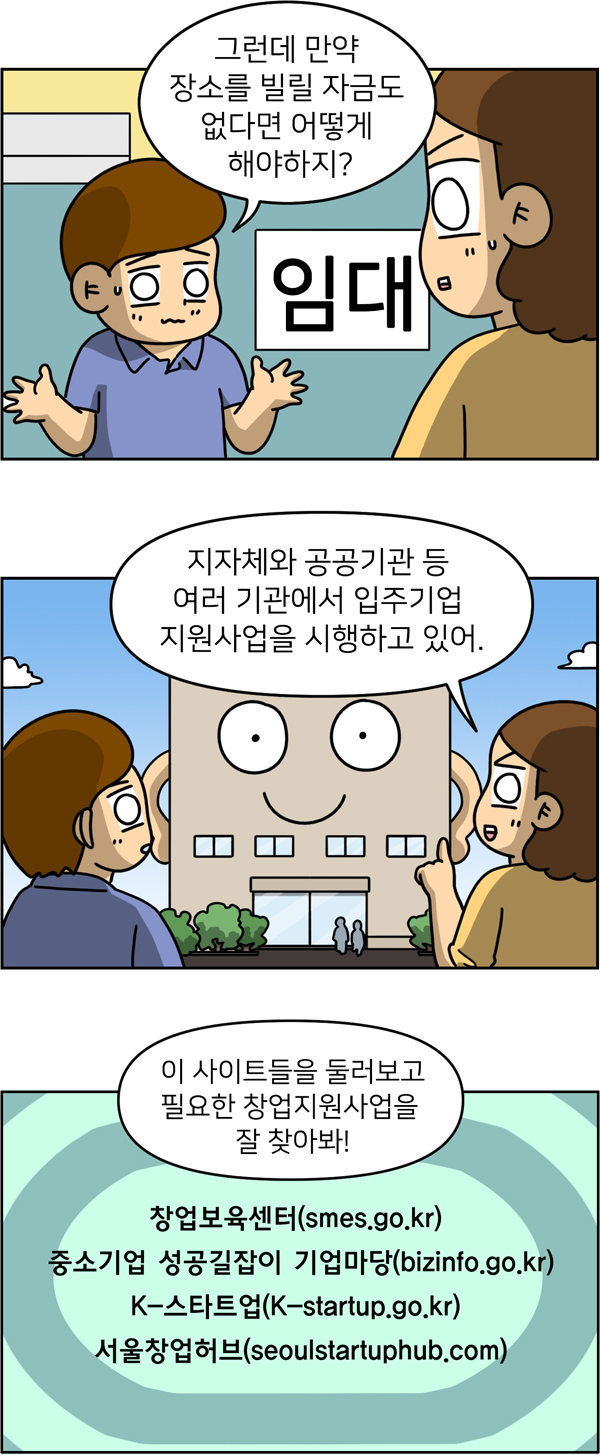 그런데 만약 장소를 빌릴 자금도 없다면 어떻게 해야하지? 지자체와 공공기관 등 여러 기관에서 입주기업 지원사업을 시행하고 있어.창업보육센터, 중소기업 성공길잡이 기업마당, K-스타트업, 서울창업허브 사이트들을 둘러보고 필요한 창업지원사업을 잘 찾아봐!